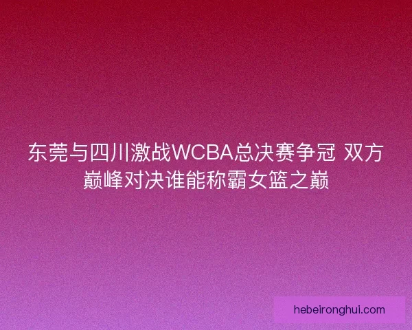 东莞与四川激战WCBA总决赛争冠 双方巅峰对决谁能称霸女篮之巅