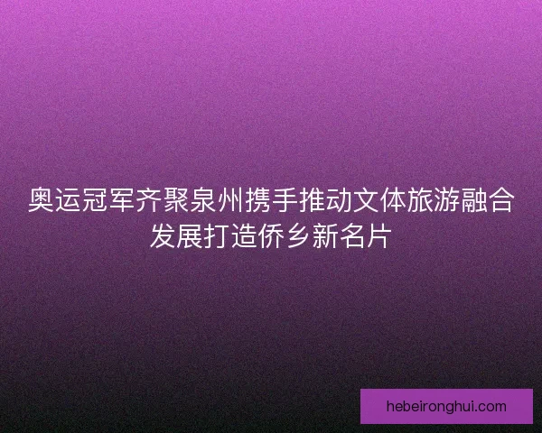 奥运冠军齐聚泉州携手推动文体旅游融合发展打造侨乡新名片